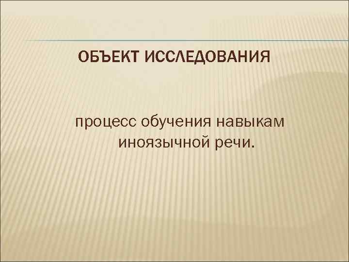 ОБЪЕКТ ИССЛЕДОВАНИЯ процесс обучения навыкам иноязычной речи. 