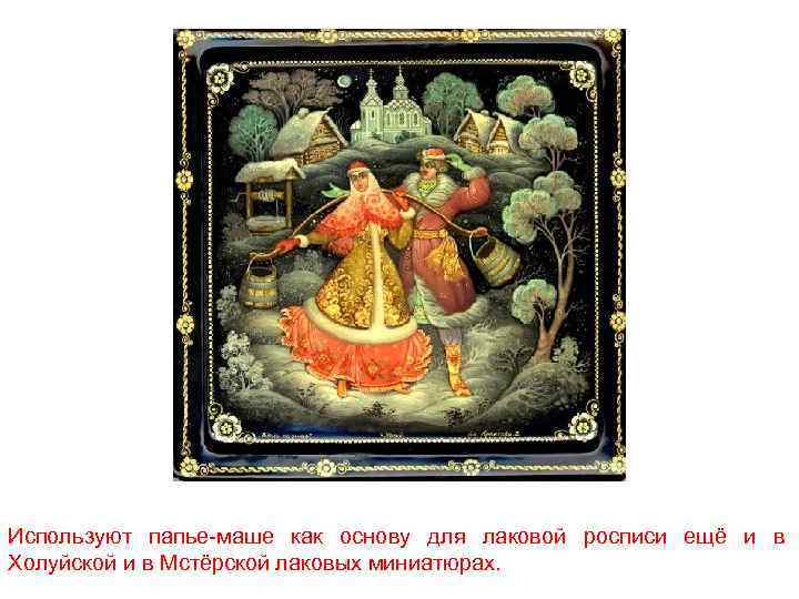 Используют папье-маше как основу для лаковой росписи ещё и в Холуйской и в Мстёрской
