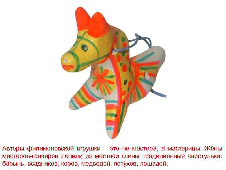 Авторы филимоновской игрушки – это не мастера, а мастерицы. Жёны мастеров-гончаров лепили из местной