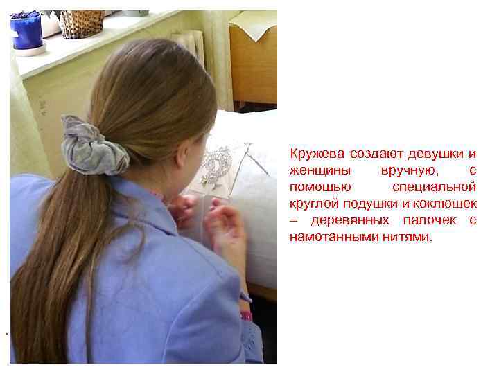 Кружева создают девушки и женщины вручную, с помощью специальной круглой подушки и коклюшек –