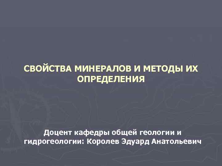 СВОЙСТВА МИНЕРАЛОВ И МЕТОДЫ ИХ ОПРЕДЕЛЕНИЯ Доцент кафедры общей геологии и гидрогеологии: Королев Эдуард