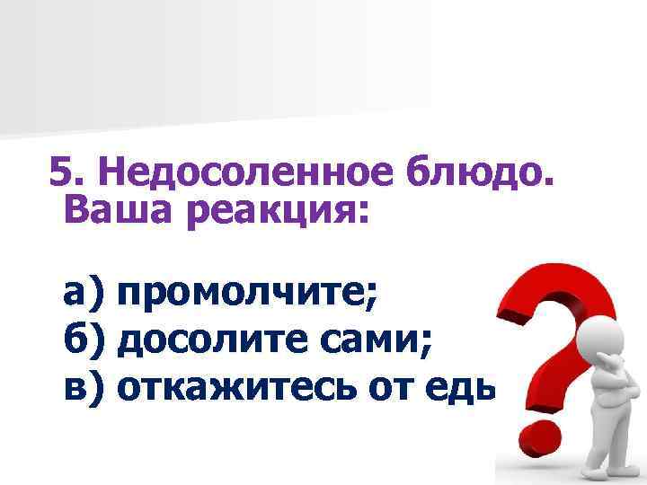 5. Недосоленное блюдо. Ваша реакция: а) промолчите; б) досолите сами; в) откажитесь от еды.