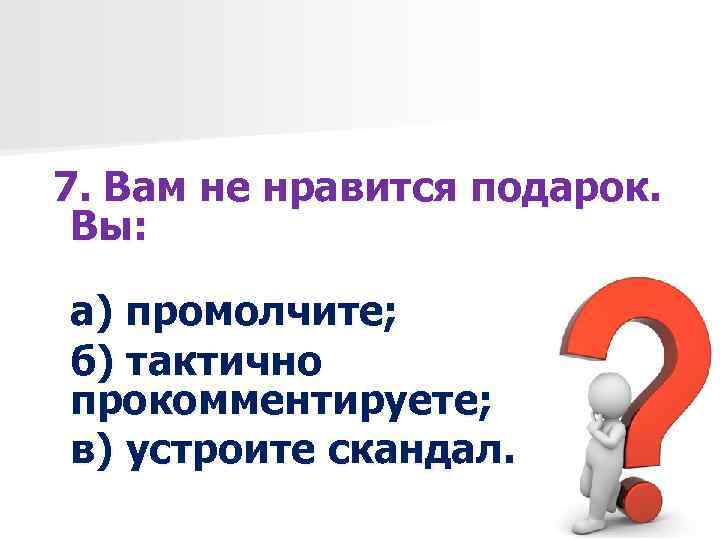 7. Вам не нравится подарок. Вы: а) промолчите; б) тактично прокомментируете; в) устроите скандал.