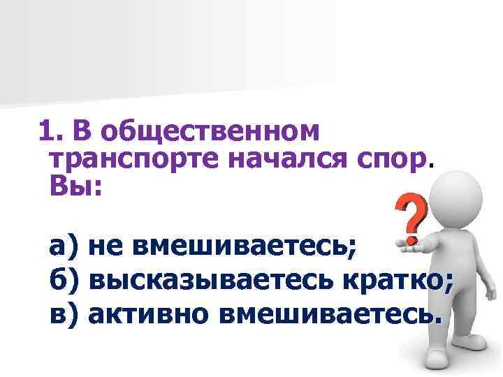 1. В общественном транспорте начался спор. Вы: а) не вмешиваетесь; б) высказываетесь кратко; в)
