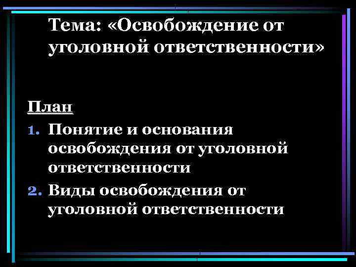 Тема: «Освобождение от уголовной ответственности» План 1. Понятие и основания освобождения от уголовной ответственности