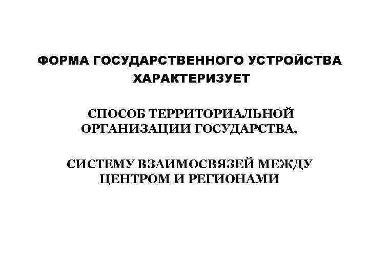 ФОРМА ГОСУДАРСТВЕННОГО УСТРОЙСТВА ХАРАКТЕРИЗУЕТ СПОСОБ ТЕРРИТОРИАЛЬНОЙ ОРГАНИЗАЦИИ ГОСУДАРСТВА, СИСТЕМУ ВЗАИМОСВЯЗЕЙ МЕЖДУ ЦЕНТРОМ И РЕГИОНАМИ