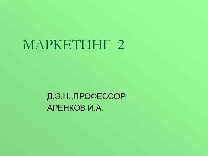 МАРКЕТИНГ 2 Д. Э. Н. , ПРОФЕССОР АРЕНКОВ И. А. 