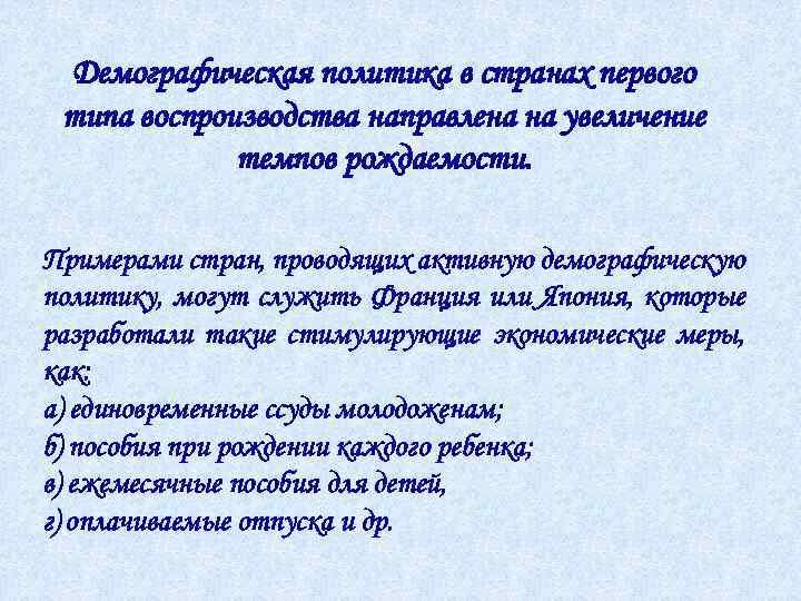 Демографическая политика в странах первого типа воспроизводства направлена на увеличение темпов рождаемости. Примерами стран,