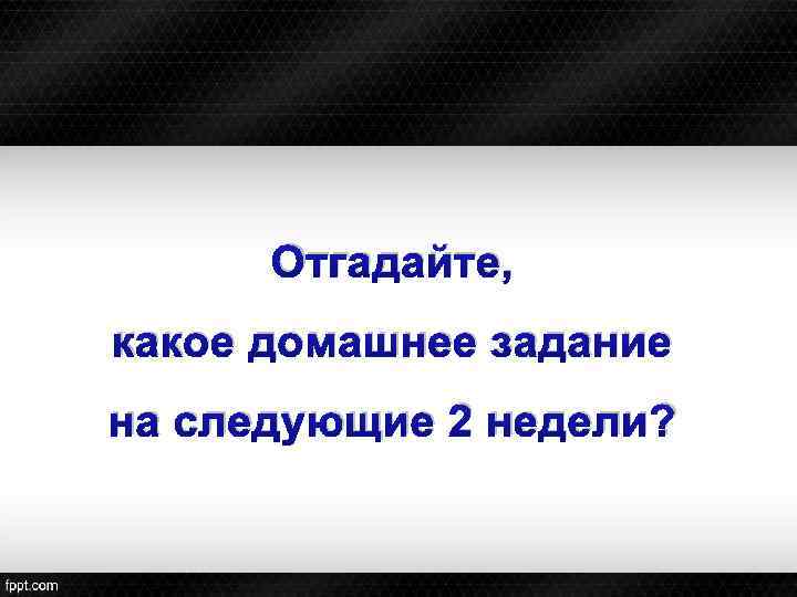 Отгадайте, какое домашнее задание на следующие 2 недели? 