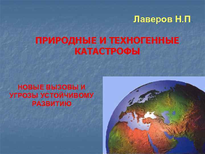 Лаверов Н. П. ПРИРОДНЫЕ И ТЕХНОГЕННЫЕ КАТАСТРОФЫ НОВЫЕ ВЫЗОВЫ И УГРОЗЫ УСТОЙЧИВОМУ РАЗВИТИЮ 