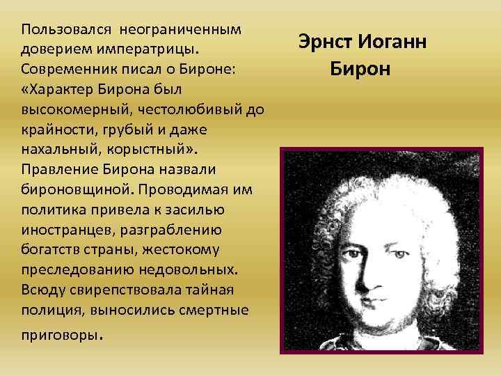 Пользовался неограниченным доверием императрицы. Современник писал о Бироне: «Характер Бирона был высокомерный, честолюбивый до