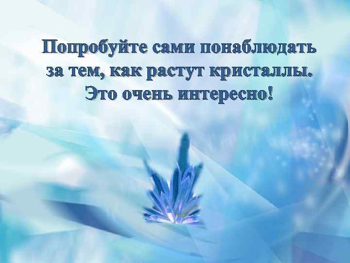 Попробуйте сами понаблюдать за тем, как растут кристаллы. Это очень интересно! 