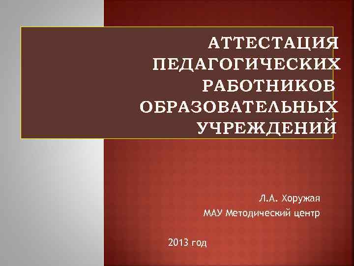 АТТЕСТАЦИЯ ПЕДАГОГИЧЕСКИХ РАБОТНИКОВ ОБРАЗОВАТЕЛЬНЫХ УЧРЕЖДЕНИЙ Л. А. Хоружая МАУ Методический центр 2013 год 