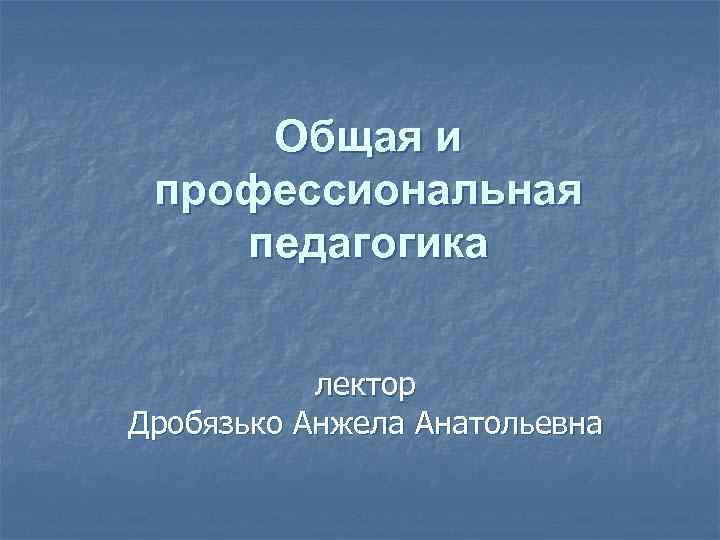 Общая и профессиональная педагогика лектор Дробязько Анжела Анатольевна 