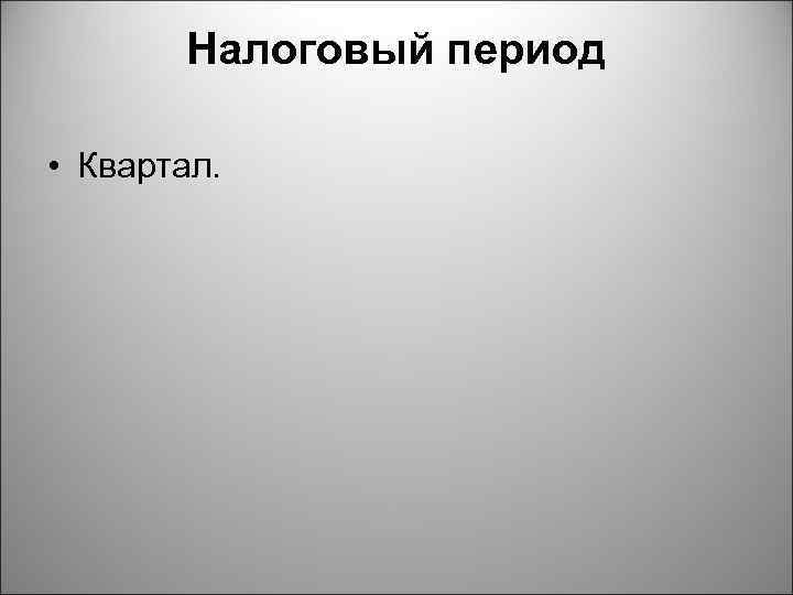 Налоговый период • Квартал. 