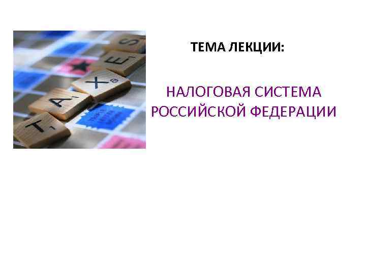 ТЕМА ЛЕКЦИИ: НАЛОГОВАЯ СИСТЕМА РОССИЙСКОЙ ФЕДЕРАЦИИ 