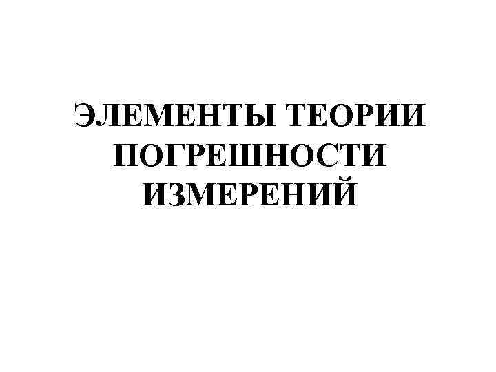 ЭЛЕМЕНТЫ ТЕОРИИ ПОГРЕШНОСТИ ИЗМЕРЕНИЙ 