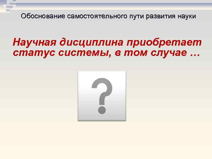 Обоснование самостоятельного пути развития науки Научная дисциплина приобретает статус системы, в том случае …