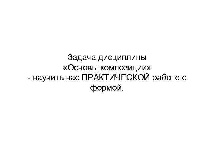 Задача дисциплины «Основы композиции» - научить вас ПРАКТИЧЕСКОЙ работе с формой. 