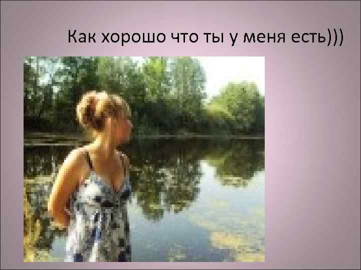 Как хорошо что ты у меня есть))) 