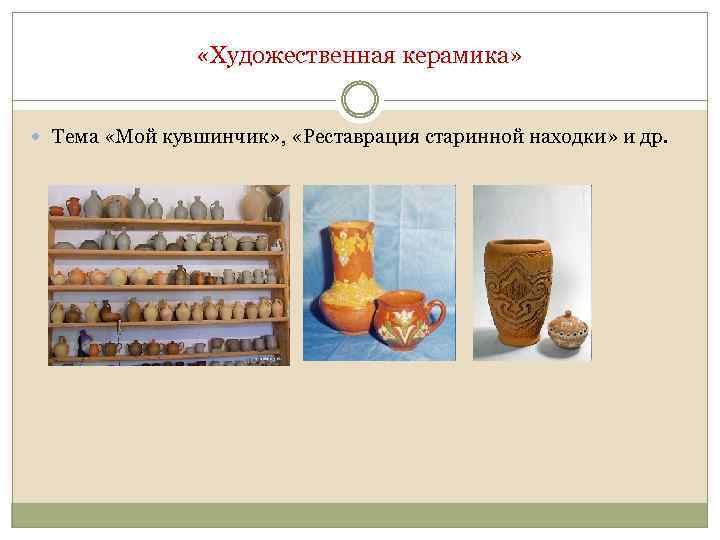  «Художественная керамика» Тема «Мой кувшинчик» , «Реставрация старинной находки» и др. 