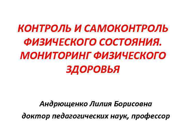 КОНТРОЛЬ И САМОКОНТРОЛЬ ФИЗИЧЕСКОГО СОСТОЯНИЯ. МОНИТОРИНГ ФИЗИЧЕСКОГО ЗДОРОВЬЯ Андрющенко Лилия Борисовна доктор педагогических наук,