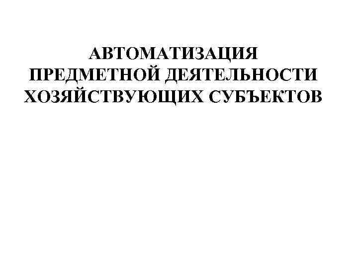 АВТОМАТИЗАЦИЯ ПРЕДМЕТНОЙ ДЕЯТЕЛЬНОСТИ ХОЗЯЙСТВУЮЩИХ СУБЪЕКТОВ 