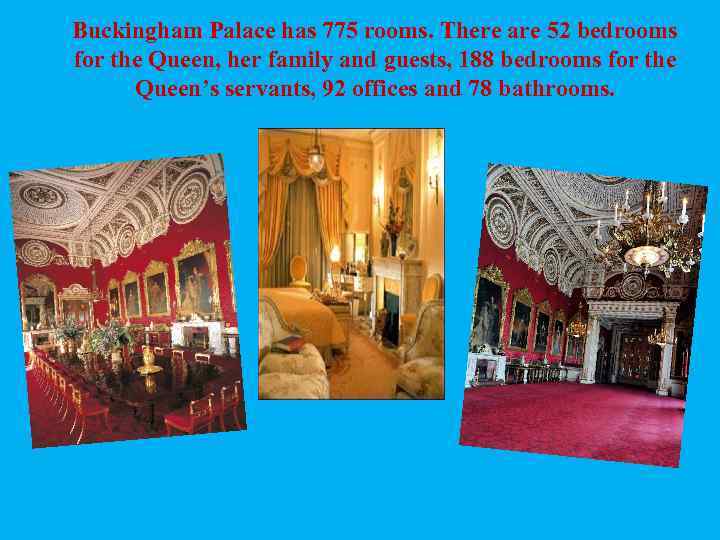 Buckingham Palace has 775 rooms. There are 52 bedrooms for the Queen, her family