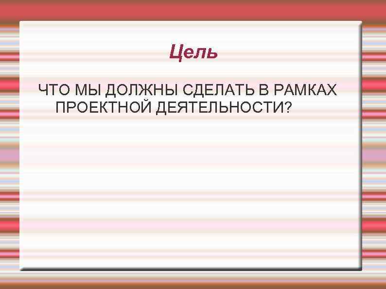 Цель ЧТО МЫ ДОЛЖНЫ СДЕЛАТЬ В РАМКАХ ПРОЕКТНОЙ ДЕЯТЕЛЬНОСТИ? 