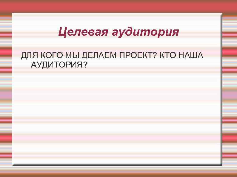 Целевая аудитория ДЛЯ КОГО МЫ ДЕЛАЕМ ПРОЕКТ? КТО НАША АУДИТОРИЯ? 