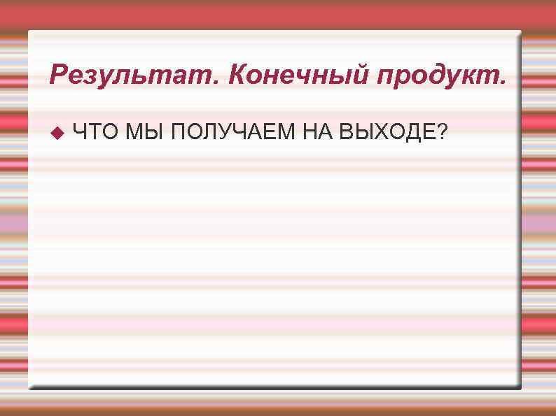 Результат. Конечный продукт. ЧТО МЫ ПОЛУЧАЕМ НА ВЫХОДЕ? 