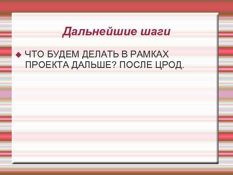 Дальнейшие шаги ЧТО БУДЕМ ДЕЛАТЬ В РАМКАХ ПРОЕКТА ДАЛЬШЕ? ПОСЛЕ ЦРОД. 