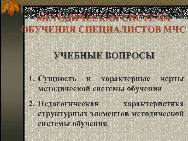 МЕТОДИЧЕСКАЯ СИСТЕМА ОБУЧЕНИЯ СПЕЦИАЛИСТОВ МЧС УЧЕБНЫЕ ВОПРОСЫ 1. Сущность и характерные черты методической системы