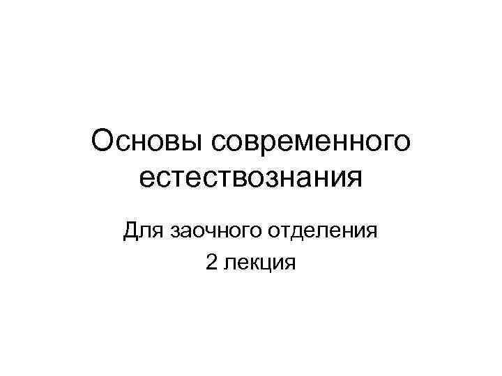 Основы современного естествознания Для заочного отделения 2 лекция 