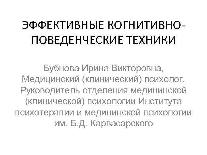 ЭФФЕКТИВНЫЕ КОГНИТИВНОПОВЕДЕНЧЕСКИЕ ТЕХНИКИ Бубнова Ирина Викторовна, Медицинский (клинический) психолог, Руководитель отделения медицинской (клинической) психологии