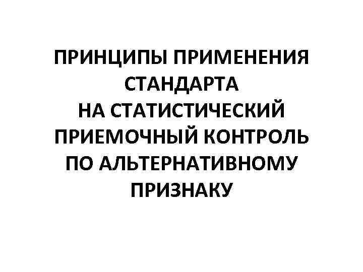 ПРИНЦИПЫ ПРИМЕНЕНИЯ СТАНДАРТА НА СТАТИСТИЧЕСКИЙ ПРИЕМОЧНЫЙ КОНТРОЛЬ ПО АЛЬТЕРНАТИВНОМУ ПРИЗНАКУ 