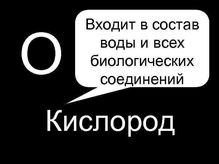 О Входит в состав воды и всех биологических соединений Кислород 