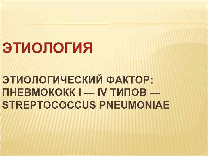 ЭТИОЛОГИЯ ЭТИОЛОГИЧЕСКИЙ ФАКТОР: ПНЕВМОКОКК I — IV ТИПОВ — STREPTOCOCCUS PNEUMONIAE 