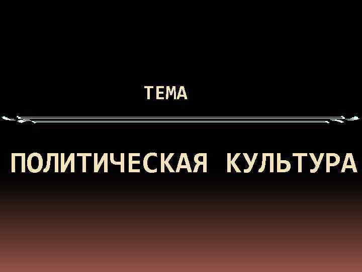 ТЕМА ПОЛИТИЧЕСКАЯ КУЛЬТУРА 