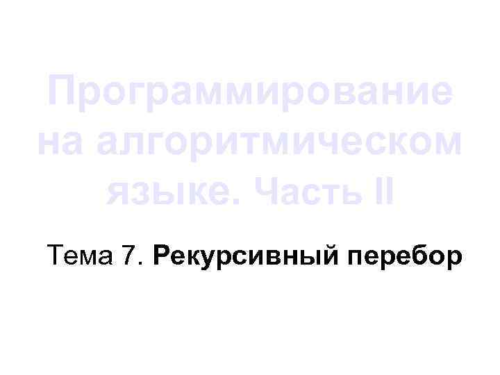 Программирование на алгоритмическом языке. Часть II Тема 7. Рекурсивный перебор 