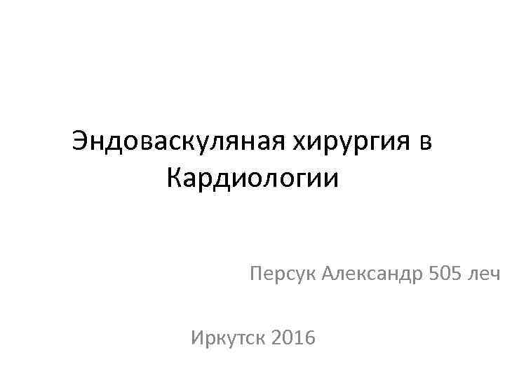 Эндоваскуляная хирургия в Кардиологии Персук Александр 505 леч Иркутск 2016 