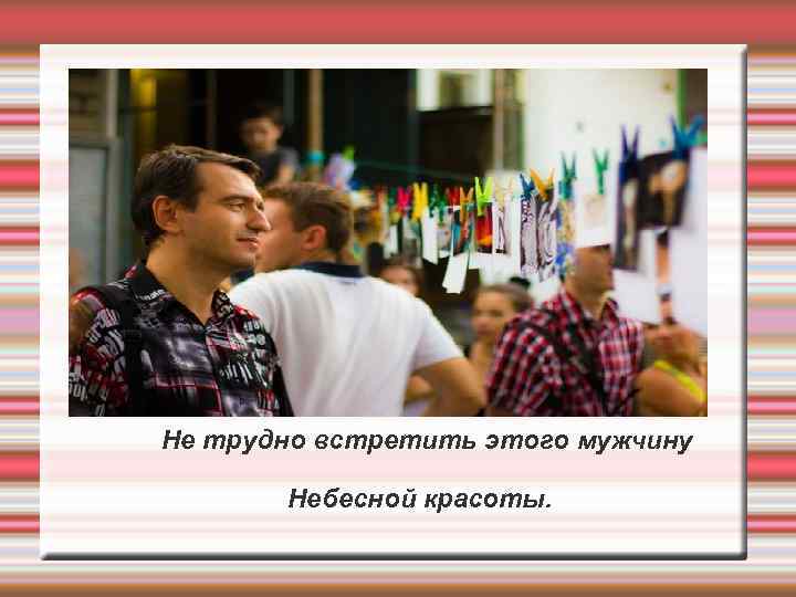 Не трудно встретить этого мужчину Небесной красоты. 