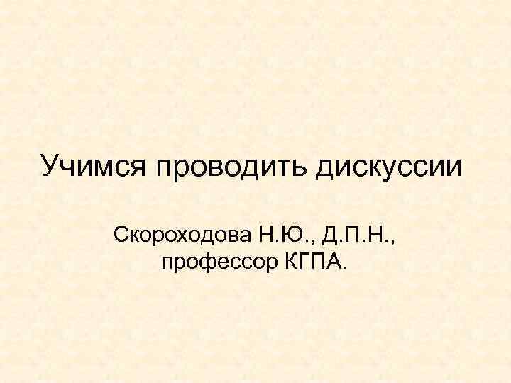 Учимся проводить дискуссии Скороходова Н. Ю. , Д. П. Н. , профессор КГПА. 