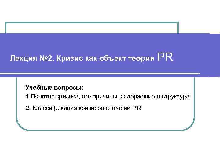 Лекция № 2. Кризис как объект теории PR Учебные вопросы: 1. Понятие кризиса, его