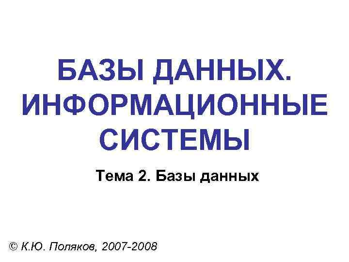 БАЗЫ ДАННЫХ. ИНФОРМАЦИОННЫЕ СИСТЕМЫ Тема 2. Базы данных © К. Ю. Поляков, 2007 -2008