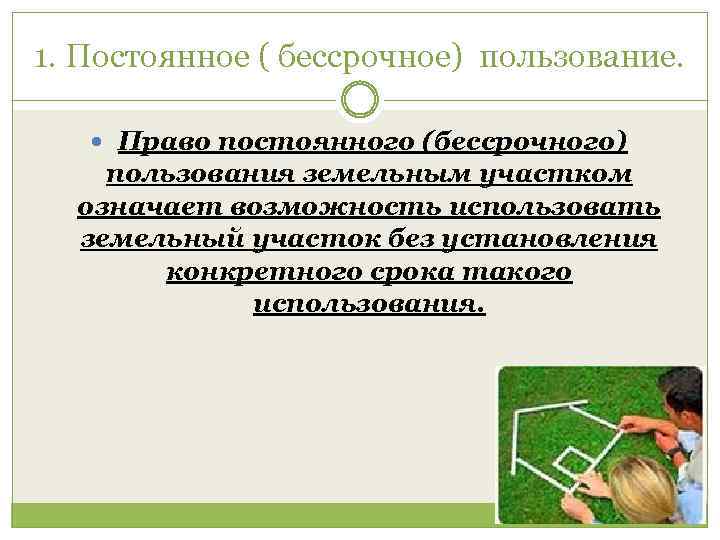 1. Постоянное ( бессрочное) пользование. Право постоянного (бессрочного) пользования земельным участком означает возможность использовать