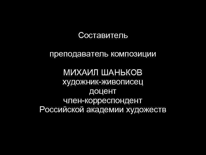 Cоставитель преподаватель композиции МИХАИЛ ШАНЬКОВ художник-живописец доцент член-корреспондент Российской академии художеств 