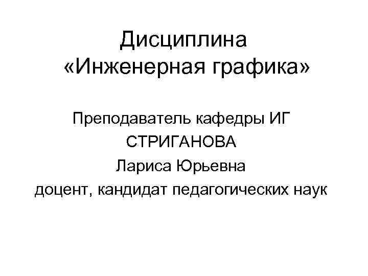 Дисциплина «Инженерная графика» Преподаватель кафедры ИГ СТРИГАНОВА Лариса Юрьевна доцент, кандидат педагогических наук 