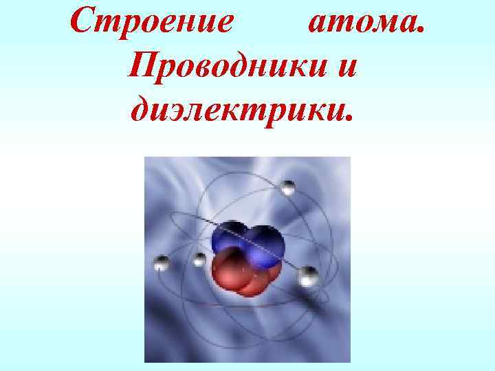 Строение атома. Проводники и диэлектрики. 