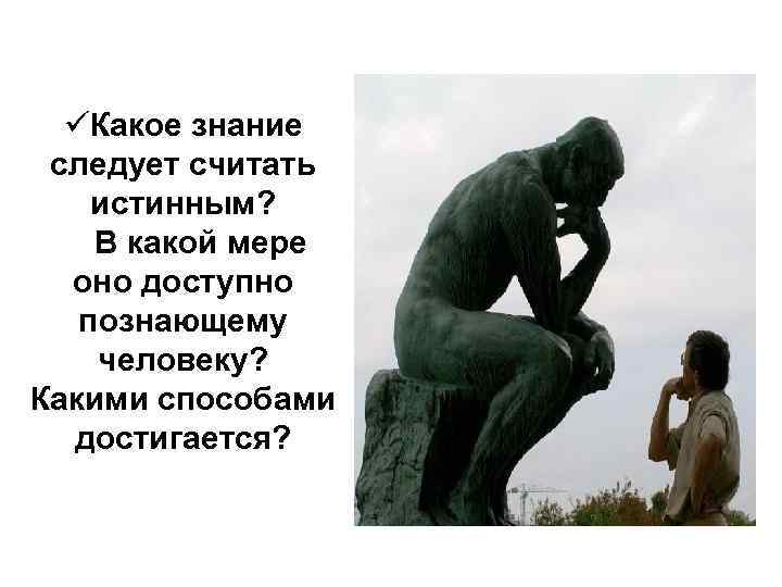 üКакое знание следует считать истинным? В какой мере оно доступно познающему человеку? Какими способами